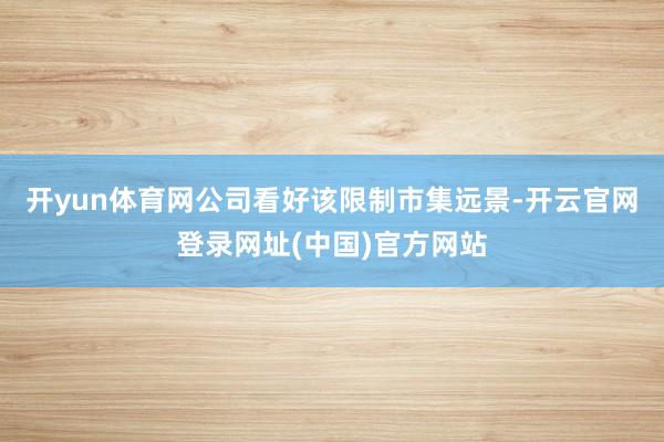 开yun体育网公司看好该限制市集远景-开云官网登录网址(中国)官方网站