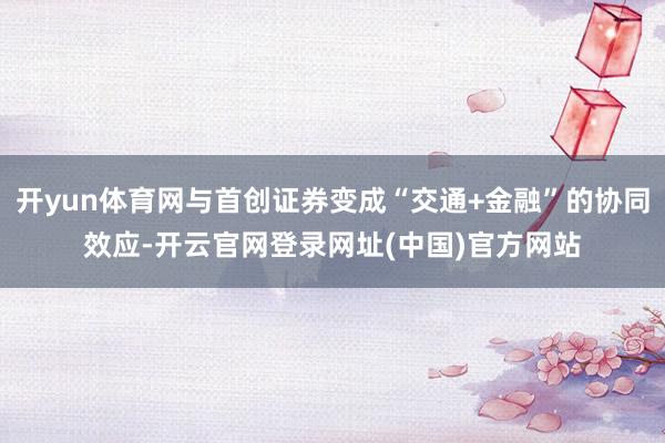 开yun体育网与首创证券变成“交通+金融”的协同效应-开云官网登录网址(中国)官方网站