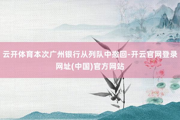 云开体育本次广州银行从列队中撤回-开云官网登录网址(中国)官方网站