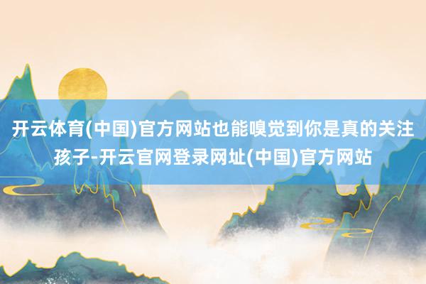 开云体育(中国)官方网站也能嗅觉到你是真的关注孩子-开云官网登录网址(中国)官方网站