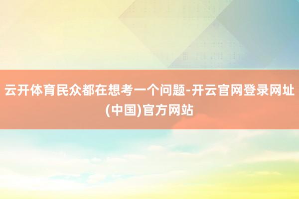 云开体育民众都在想考一个问题-开云官网登录网址(中国)官方网站