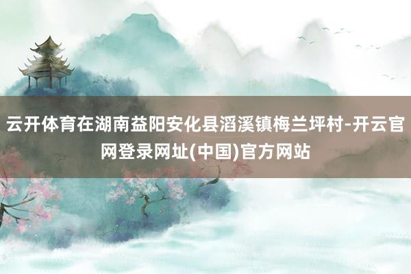 云开体育在湖南益阳安化县滔溪镇梅兰坪村-开云官网登录网址(中国)官方网站