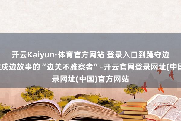 开云Kaiyun·体育官方网站 登录入口到蹲守边境村寨跟踪戍边故事的“边关不雅察者”-开云官网登录网址(中国)官方网站