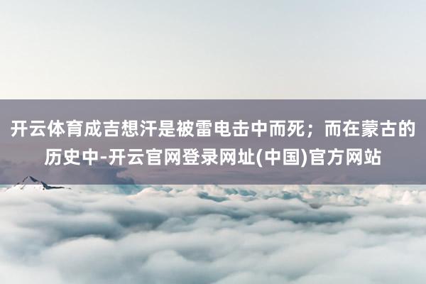 开云体育成吉想汗是被雷电击中而死；而在蒙古的历史中-开云官网登录网址(中国)官方网站