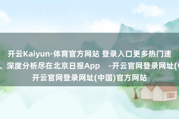 开云Kaiyun·体育官方网站 登录入口更多热门速报、泰斗资讯、深度分析尽在北京日报App    -开云官网登录网址(中国)官方网站
