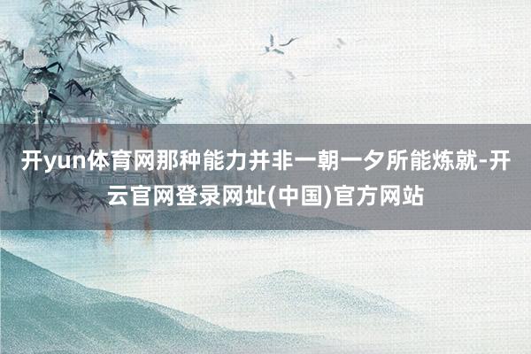 开yun体育网那种能力并非一朝一夕所能炼就-开云官网登录网址(中国)官方网站