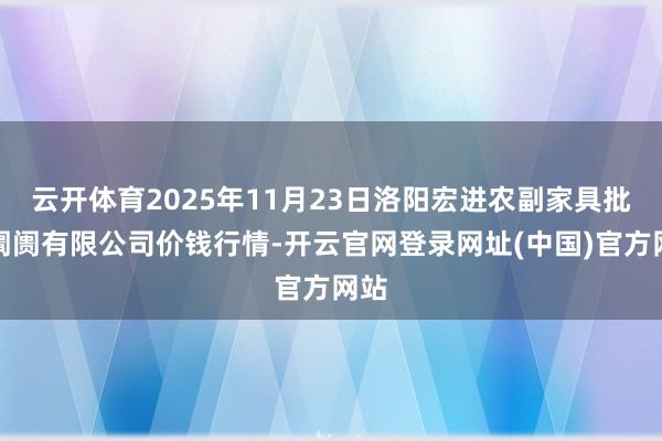 云开体育2025年11月23日洛阳宏进农副家具批发阛阓有限公司价钱行情-开云官网登录网址(中国)官方网站