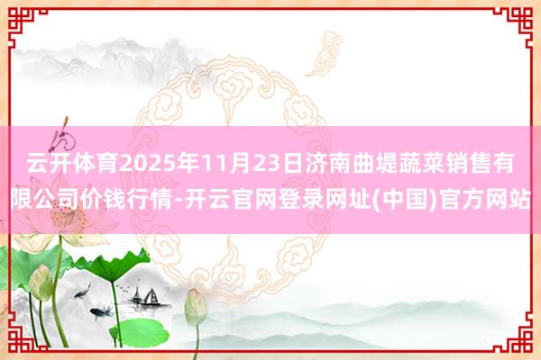 云开体育2025年11月23日济南曲堤蔬菜销售有限公司价钱行情-开云官网登录网址(中国)官方网站