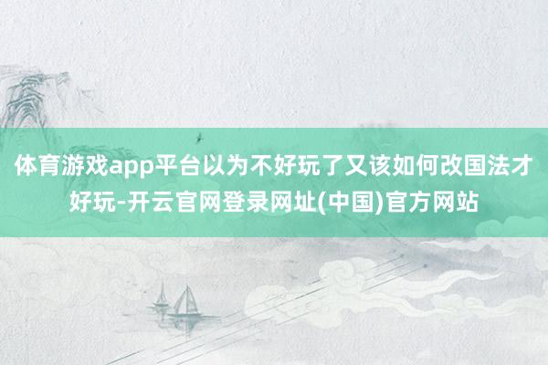 体育游戏app平台以为不好玩了又该如何改国法才好玩-开云官网登录网址(中国)官方网站
