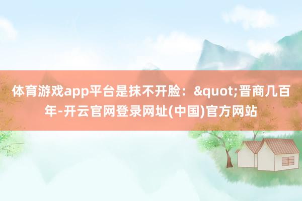 体育游戏app平台是抹不开脸："晋商几百年-开云官网登录网址(中国)官方网站
