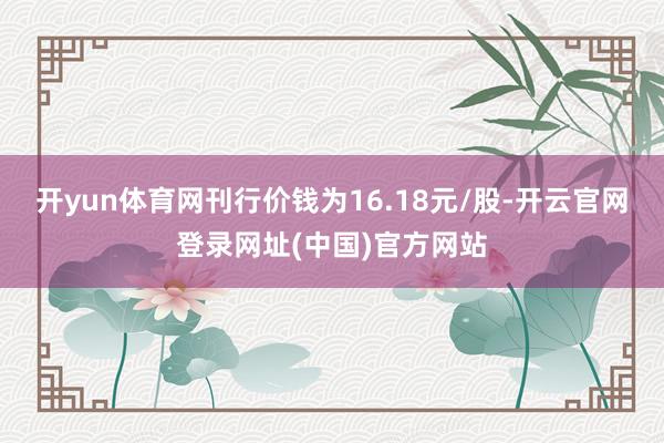 开yun体育网刊行价钱为16.18元/股-开云官网登录网址(中国)官方网站