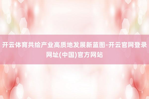开云体育共绘产业高质地发展新蓝图-开云官网登录网址(中国)官方网站