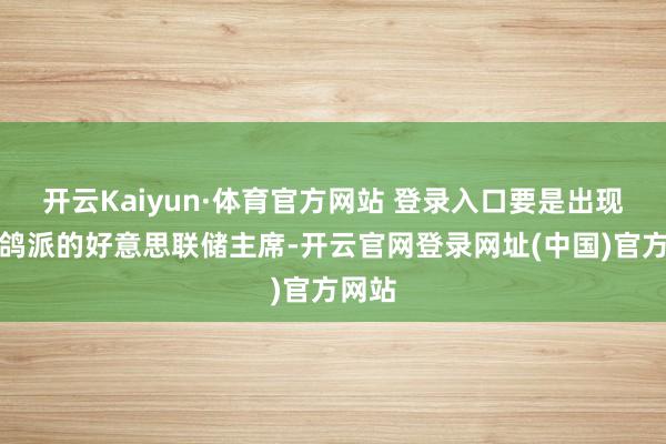 开云Kaiyun·体育官方网站 登录入口要是出现愈加鸽派的好意思联储主席-开云官网登录网址(中国)官方网站