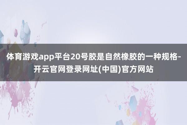 体育游戏app平台20号胶是自然橡胶的一种规格-开云官网登录网址(中国)官方网站