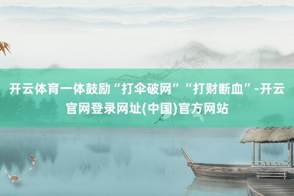 开云体育一体鼓励“打伞破网”“打财断血”-开云官网登录网址(中国)官方网站
