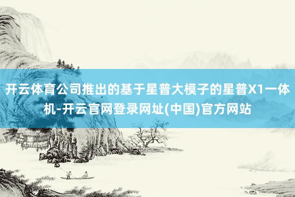 开云体育公司推出的基于星普大模子的星普X1一体机-开云官网登录网址(中国)官方网站