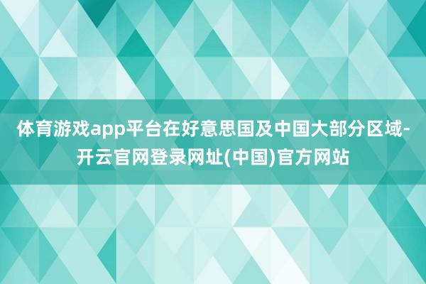 体育游戏app平台在好意思国及中国大部分区域-开云官网登录网址(中国)官方网站