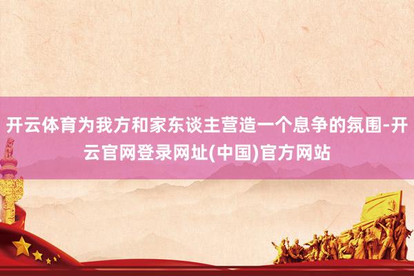 开云体育为我方和家东谈主营造一个息争的氛围-开云官网登录网址(中国)官方网站