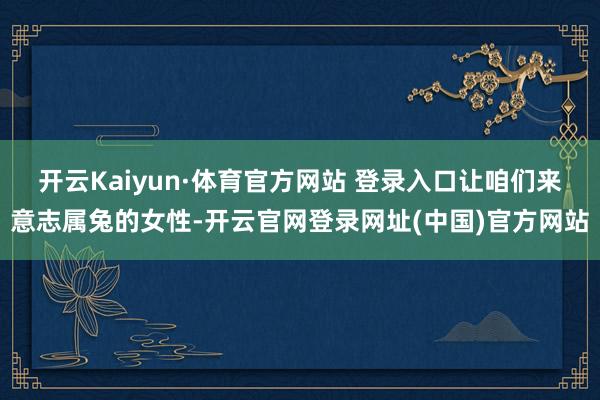 开云Kaiyun·体育官方网站 登录入口让咱们来意志属兔的女性-开云官网登录网址(中国)官方网站